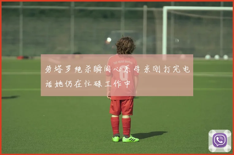 劳塔罗绝杀瞬间心系母亲刚打完电话她仍在忙碌工作中