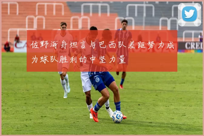 佐野海舟坦言与巴西队差距努力成为球队胜利的中坚力量
