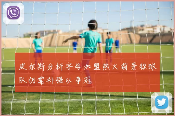 皮尔斯分析字母加盟热火前景称球队仍需补强以争冠