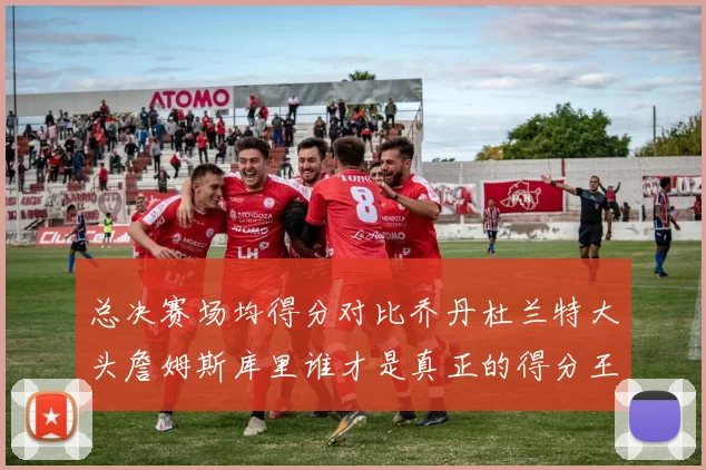 总决赛场均得分对比乔丹杜兰特大头詹姆斯库里谁才是真正的得分王