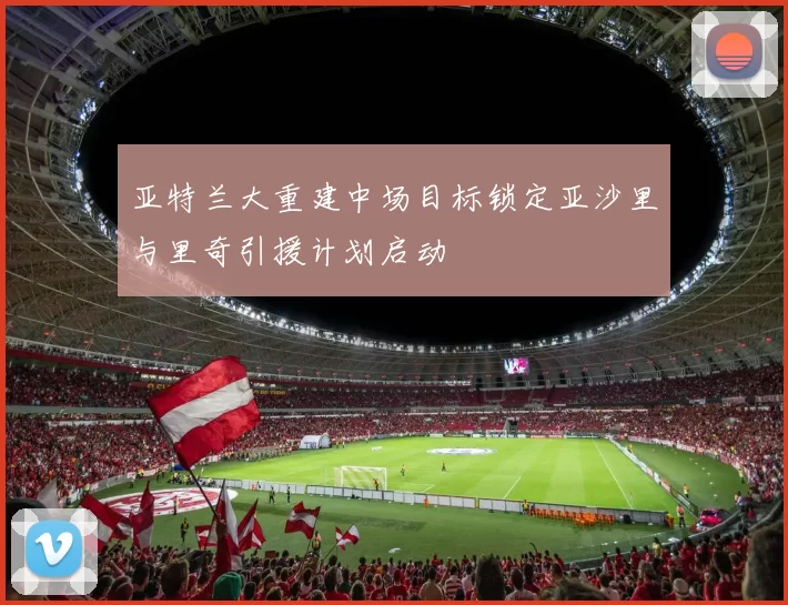 亚特兰大重建中场目标锁定亚沙里与里奇引援计划启动
