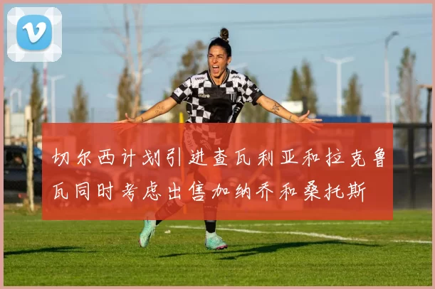 切尔西计划引进查瓦利亚和拉克鲁瓦同时考虑出售加纳乔和桑托斯