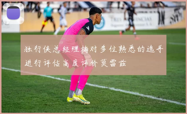 独行侠总经理梅对多位熟悉的选手进行评估高度评价莫雷兹