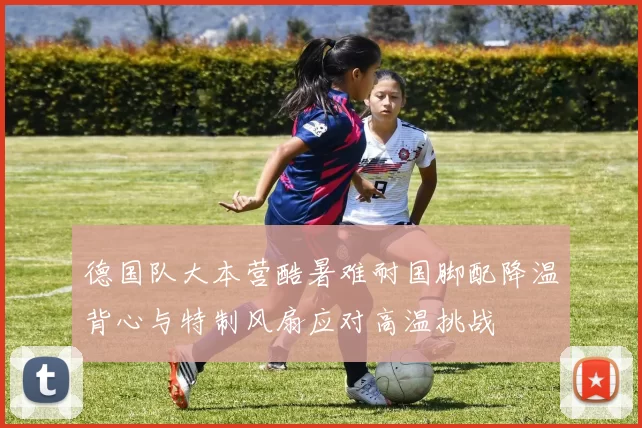 德国队大本营酷暑难耐国脚配降温背心与特制风扇应对高温挑战