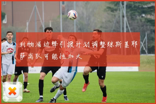 利物浦边锋引援计划调整琼斯基耶萨离队可能性加大