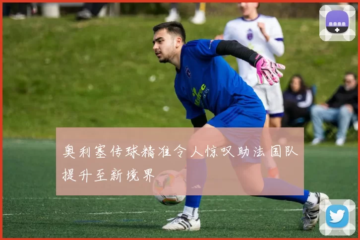 奥利塞传球精准令人惊叹助法国队提升至新境界