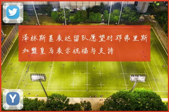 泽林斯基表达留队愿望对邓弗里斯加盟皇马表示祝福与支持