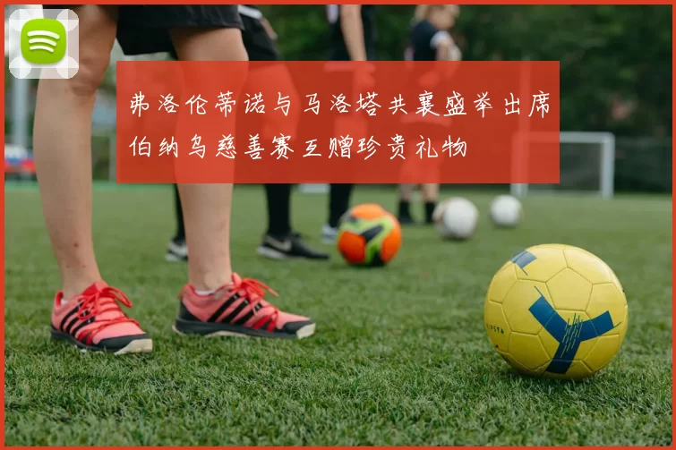 弗洛伦蒂诺与马洛塔共襄盛举出席伯纳乌慈善赛互赠珍贵礼物