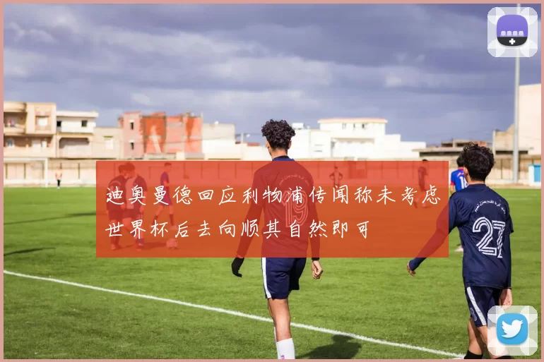迪奥曼德回应利物浦传闻称未考虑世界杯后去向顺其自然即可