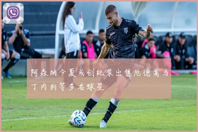 阿森纳今夏或创纪录出售厄德高马丁内利等多名球星