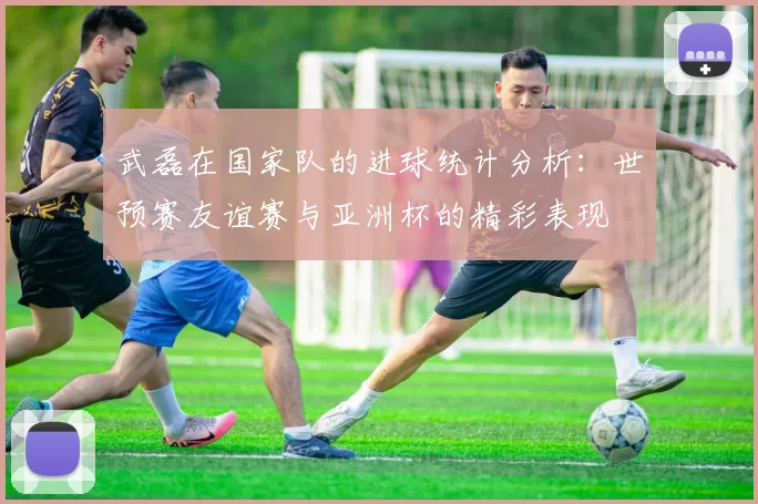 武磊在国家队的进球统计分析：世预赛友谊赛与亚洲杯的精彩表现