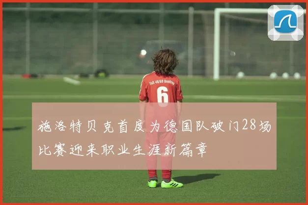 施洛特贝克首度为德国队破门28场比赛迎来职业生涯新篇章