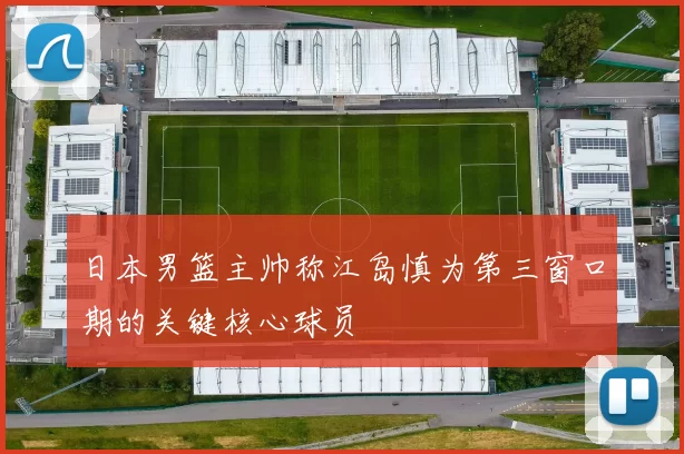 日本男篮主帅称江岛慎为第三窗口期的关键核心球员