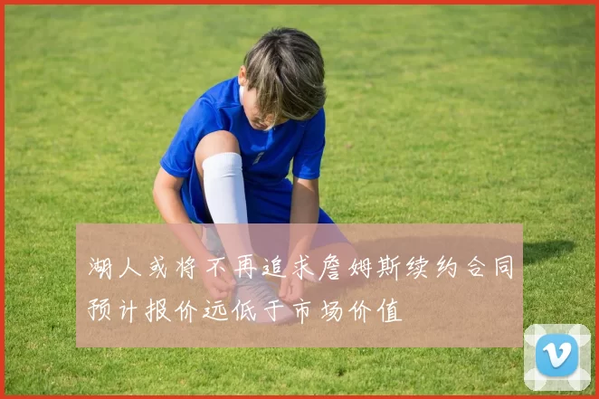 湖人或将不再追求詹姆斯续约合同预计报价远低于市场价值