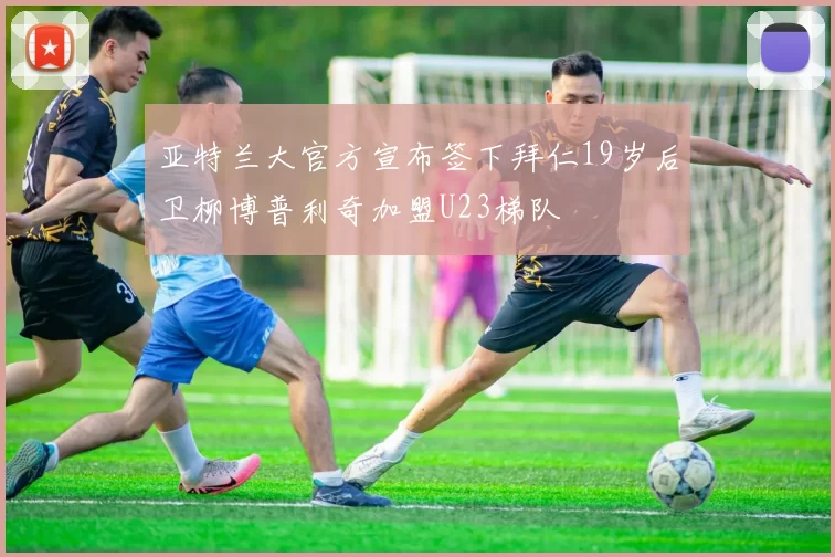 亚特兰大官方宣布签下拜仁19岁后卫柳博普利奇加盟U23梯队