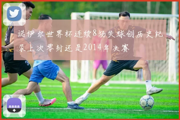 诺伊尔世界杯连续8场失球创历史纪录上次零封还是2014年决赛