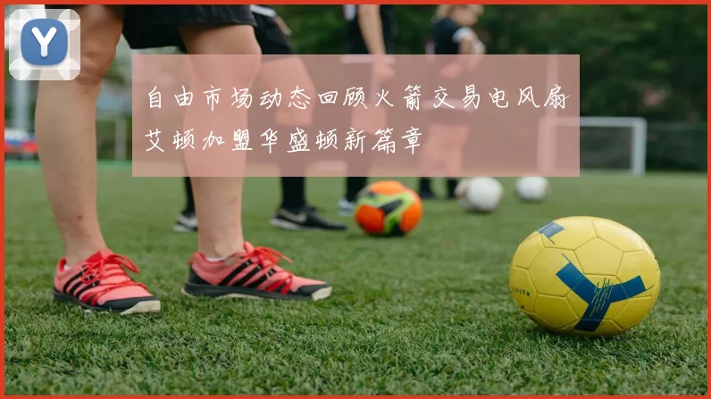 自由市场动态回顾火箭交易电风扇艾顿加盟华盛顿新篇章