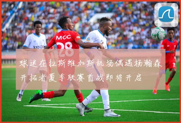 球迷在拉斯维加斯机场偶遇杨瀚森开拓者夏季联赛首战即将开启